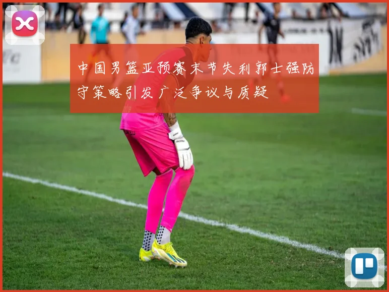 中国男篮亚预赛末节失利郭士强防守策略引发广泛争议与质疑
