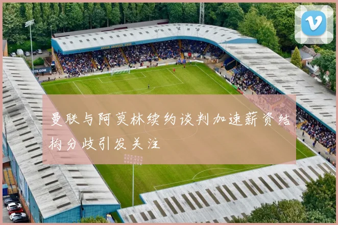 曼联与阿莫林续约谈判加速薪资结构分歧引发关注