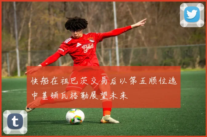 快船在祖巴茨交易后以第五顺位选中基顿瓦格勒展望未来