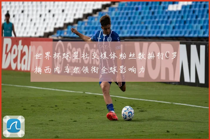 世界杯球星社交媒体粉丝数排行C罗梅西内马尔领衔全球影响力