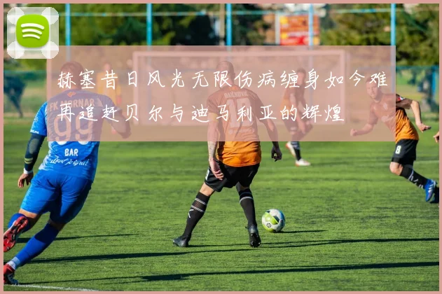 赫塞昔日风光无限伤病缠身如今难再追赶贝尔与迪马利亚的辉煌
