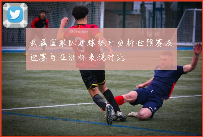 武磊国家队进球统计分析世预赛友谊赛与亚洲杯表现对比