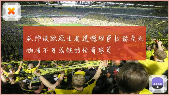 瓜帅谈欧冠出局遗憾称萨拉赫是利物浦不可或缺的传奇球员