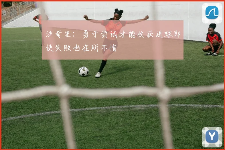 沙奇里：勇于尝试才能收获进球即使失败也在所不惜