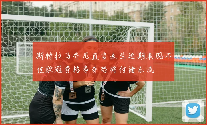 斯特拉马乔尼直言米兰近期表现不佳欧冠资格争夺恐将付诸东流