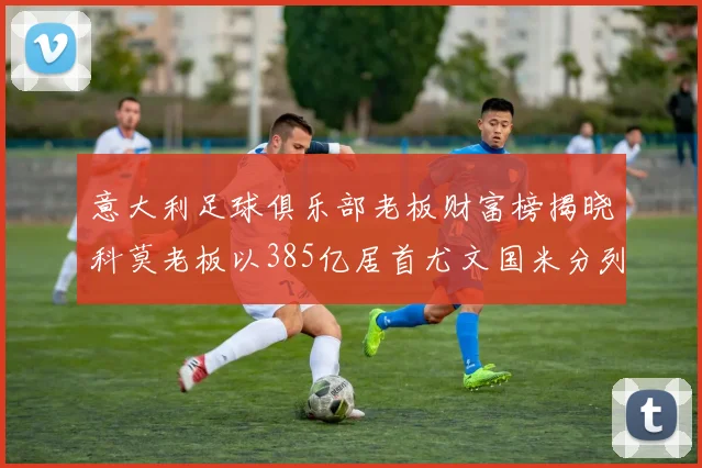 意大利足球俱乐部老板财富榜揭晓科莫老板以385亿居首尤文国米分列第六第七