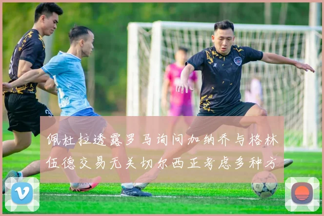 佩杜拉透露罗马询问加纳乔与格林伍德交易无关切尔西正考虑多种方案