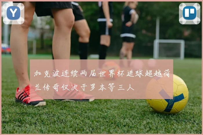 加克波连续两届世界杯进球超越荷兰传奇仅次于罗本等三人