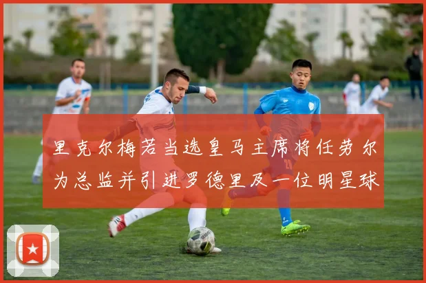 里克尔梅若当选皇马主席将任劳尔为总监并引进罗德里及一位明星球员