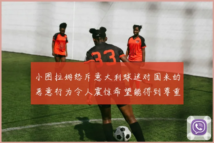 小图拉姆怒斥意大利球迷对国米的恶意行为令人震惊希望能得到尊重与支持