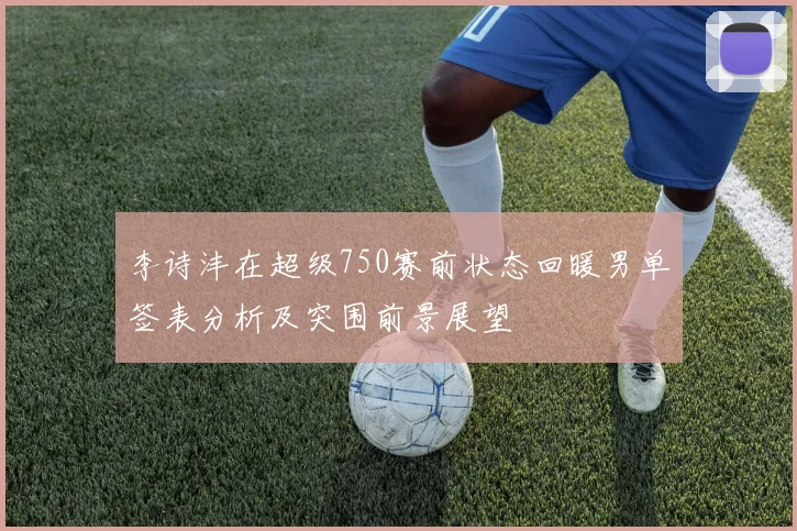 李诗沣在超级750赛前状态回暖男单签表分析及突围前景展望