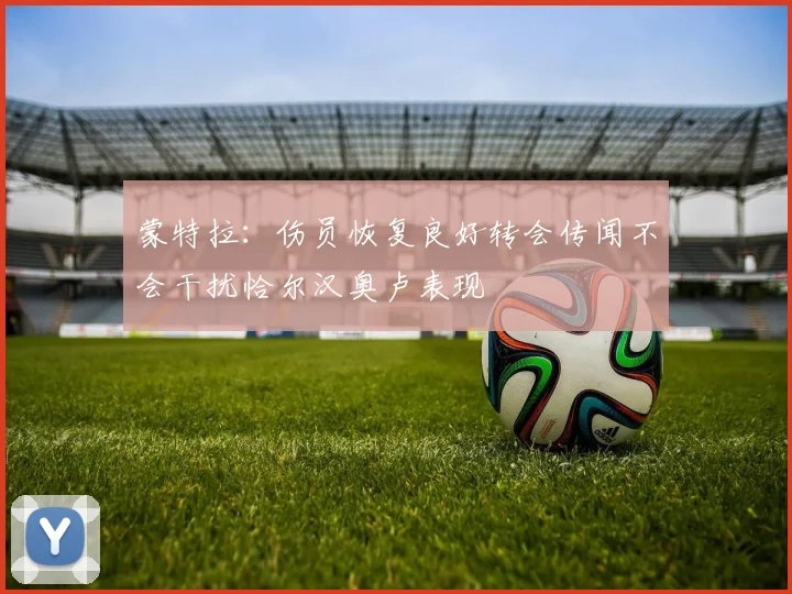蒙特拉：伤员恢复良好转会传闻不会干扰恰尔汉奥卢表现