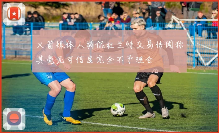 火箭媒体人调侃杜兰特交易传闻称其毫无可信度完全不予理会