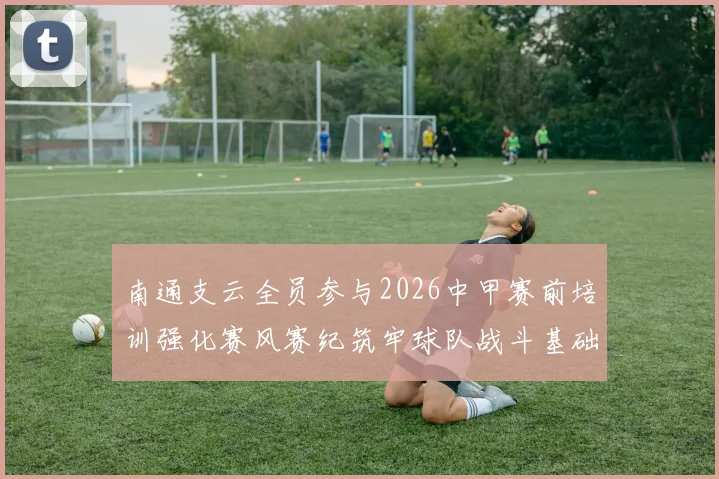 南通支云全员参与2026中甲赛前培训强化赛风赛纪筑牢球队战斗基础