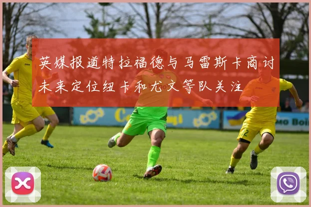 英媒报道特拉福德与马雷斯卡商讨未来定位纽卡和尤文等队关注