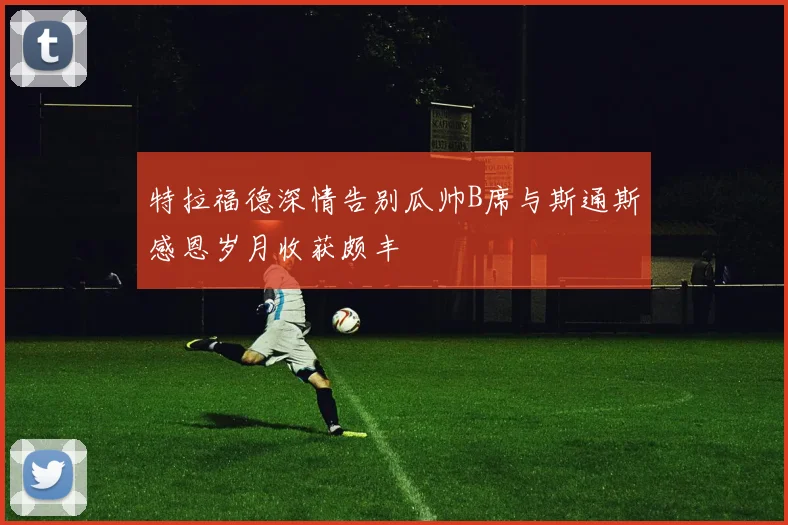 特拉福德深情告别瓜帅B席与斯通斯感恩岁月收获颇丰