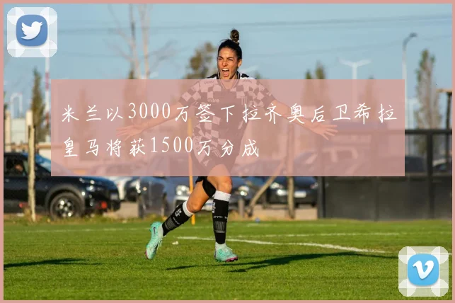 米兰以3000万签下拉齐奥后卫希拉皇马将获1500万分成