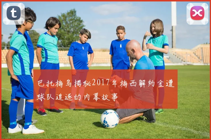 巴托梅乌揭秘2017年梅西解约金遭球队追逐的内幕故事