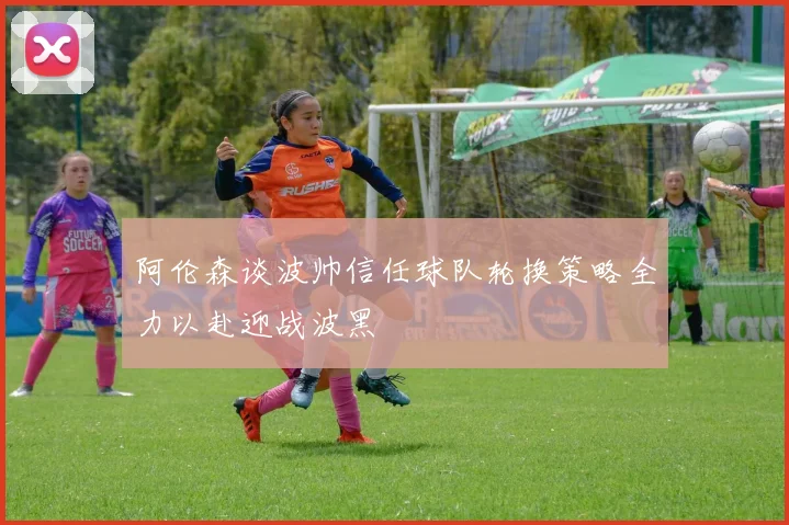 阿伦森谈波帅信任球队轮换策略全力以赴迎战波黑
