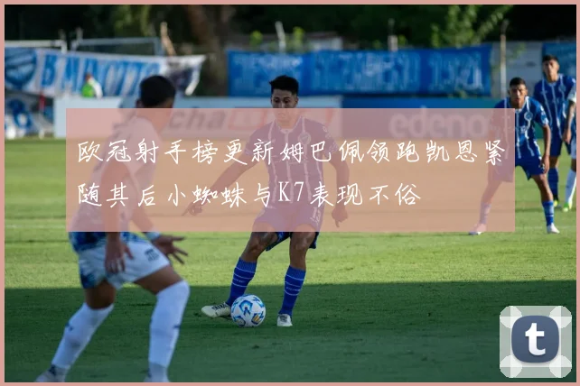 欧冠射手榜更新姆巴佩领跑凯恩紧随其后小蜘蛛与K7表现不俗