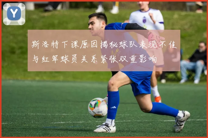 斯洛特下课原因揭秘球队表现不佳与红军球员关系紧张双重影响