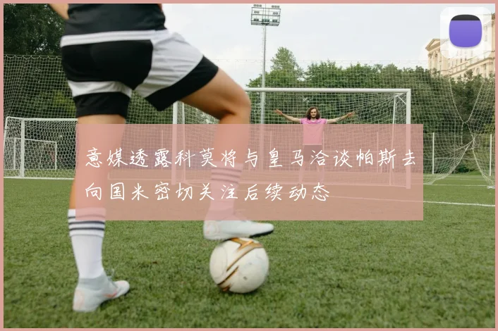 意媒透露科莫将与皇马洽谈帕斯去向国米密切关注后续动态