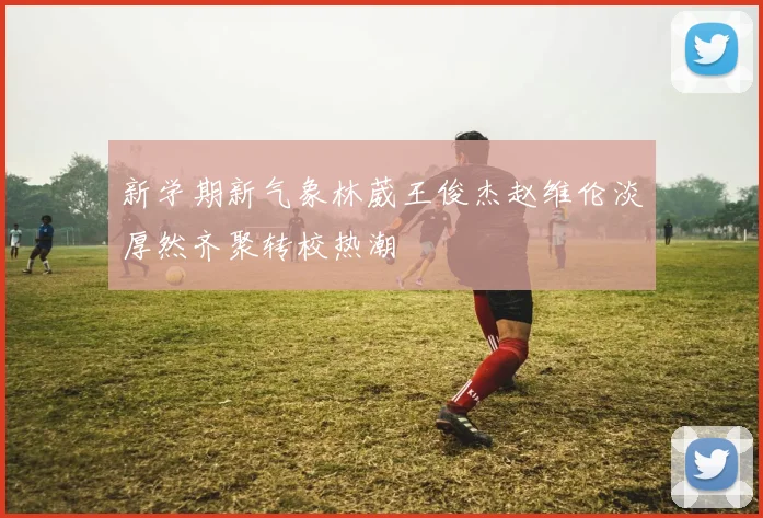 新学期新气象林葳王俊杰赵维伦淡厚然齐聚转校热潮
