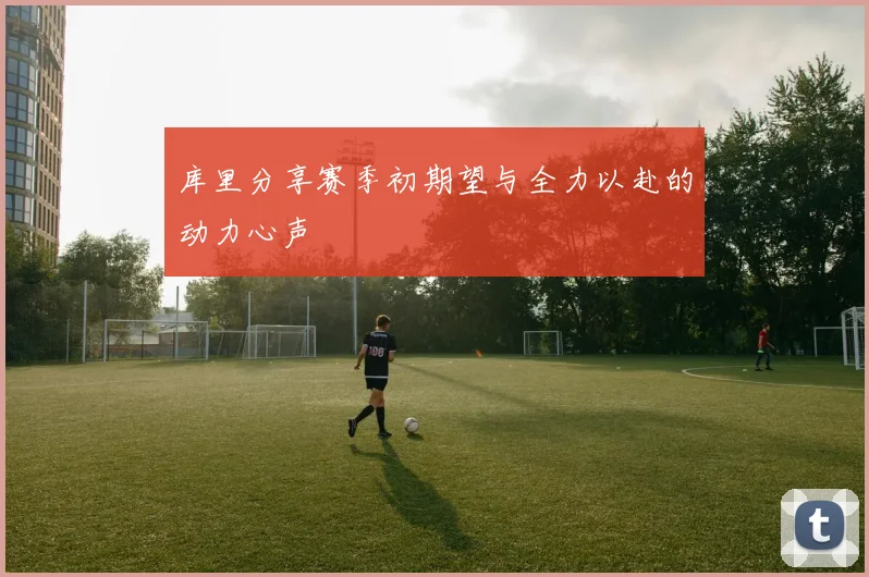 库里分享赛季初期望与全力以赴的动力心声