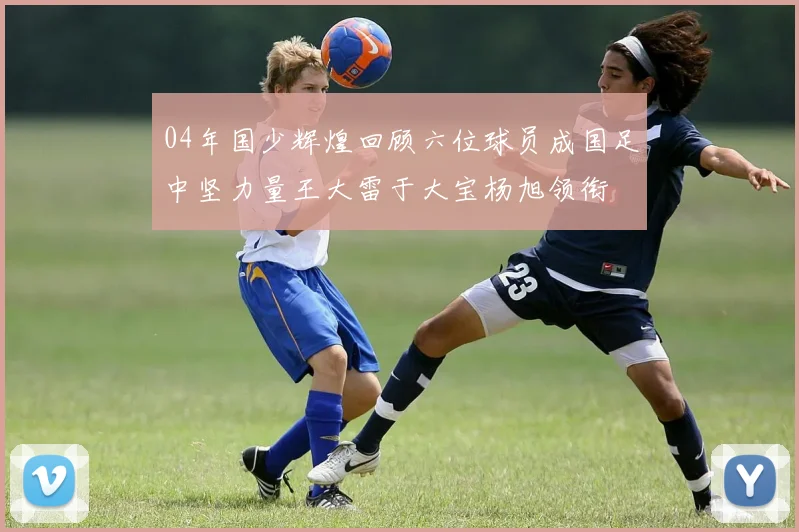 04年国少辉煌回顾六位球员成国足中坚力量王大雷于大宝杨旭领衔