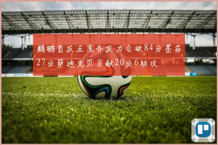 鹈鹕首发五虎齐发力合砍84分墨菲27分萨迪克贝贡献20分6助攻
