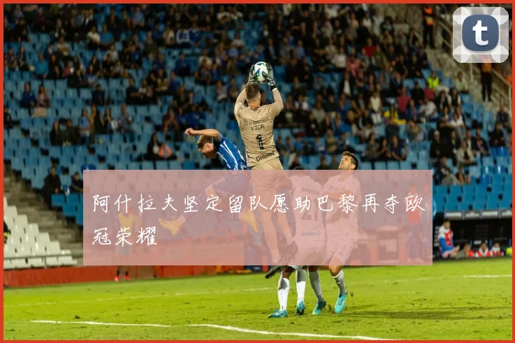 阿什拉夫坚定留队愿助巴黎再夺欧冠荣耀