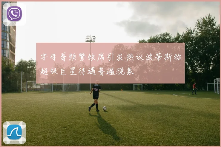 字母哥频繁缺席引发热议波蒂斯称超级巨星待遇普遍现象
