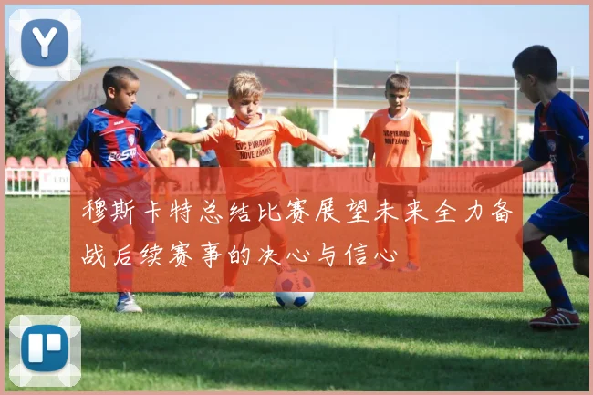 穆斯卡特总结比赛展望未来全力备战后续赛事的决心与信心
