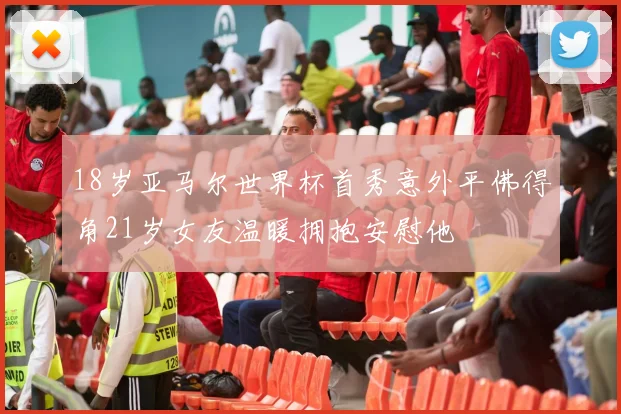 18岁亚马尔世界杯首秀意外平佛得角21岁女友温暖拥抱安慰他