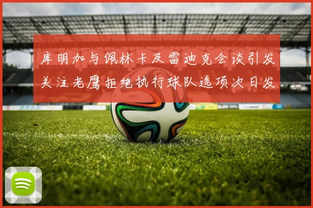 库明加与佩林卡及雷迪克会谈引发关注老鹰拒绝执行球队选项次日发生