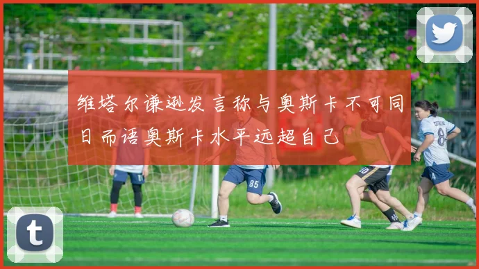 维塔尔谦逊发言称与奥斯卡不可同日而语奥斯卡水平远超自己