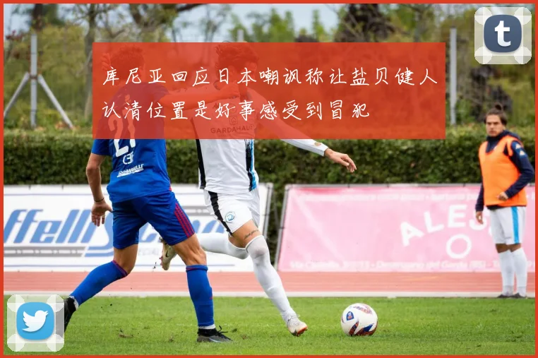 库尼亚回应日本嘲讽称让盐贝健人认清位置是好事感受到冒犯