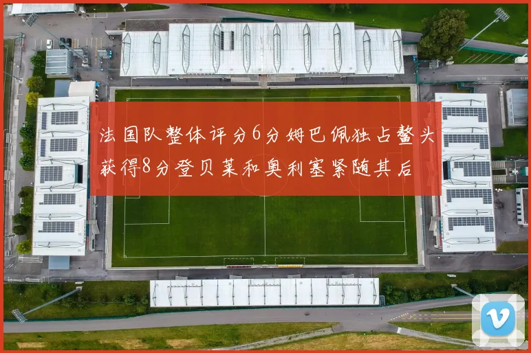 法国队整体评分6分姆巴佩独占鳌头获得8分登贝莱和奥利塞紧随其后