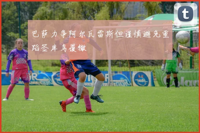 巴萨力争阿尔瓦雷斯但谨慎避免重蹈签库鸟覆辙