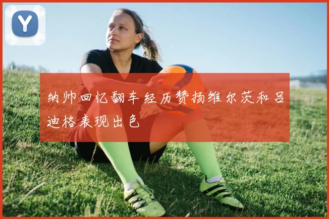 纳帅回忆翻车经历赞扬维尔茨和吕迪格表现出色
