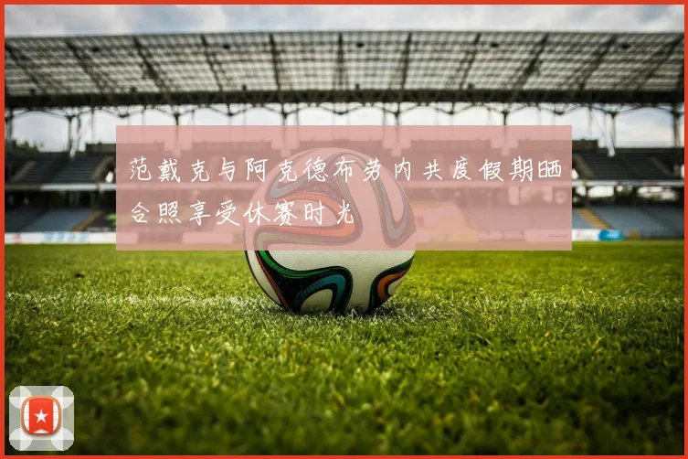 范戴克与阿克德布劳内共度假期晒合照享受休赛时光