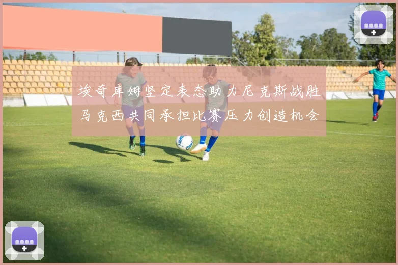 埃奇库姆坚定表态助力尼克斯战胜马克西共同承担比赛压力创造机会