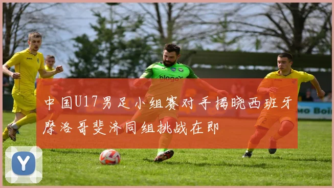 中国U17男足小组赛对手揭晓西班牙摩洛哥斐济同组挑战在即