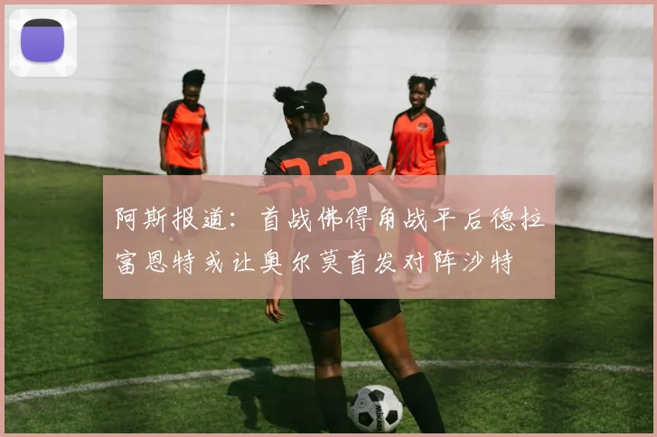 阿斯报道：首战佛得角战平后德拉富恩特或让奥尔莫首发对阵沙特