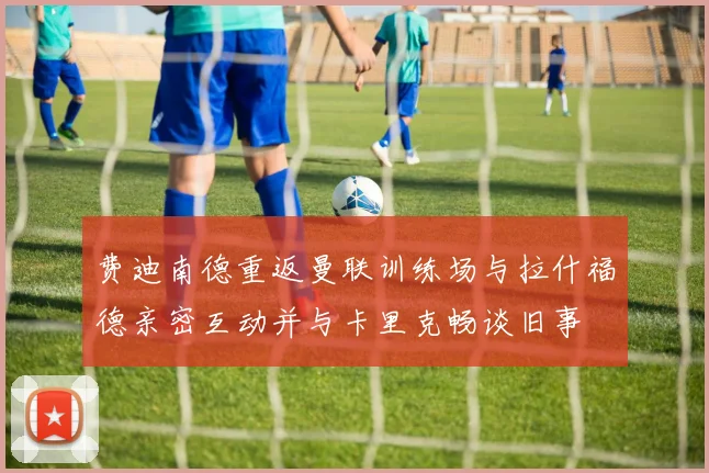 费迪南德重返曼联训练场与拉什福德亲密互动并与卡里克畅谈旧事
