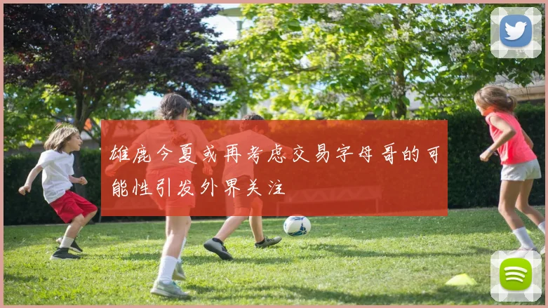 雄鹿今夏或再考虑交易字母哥的可能性引发外界关注